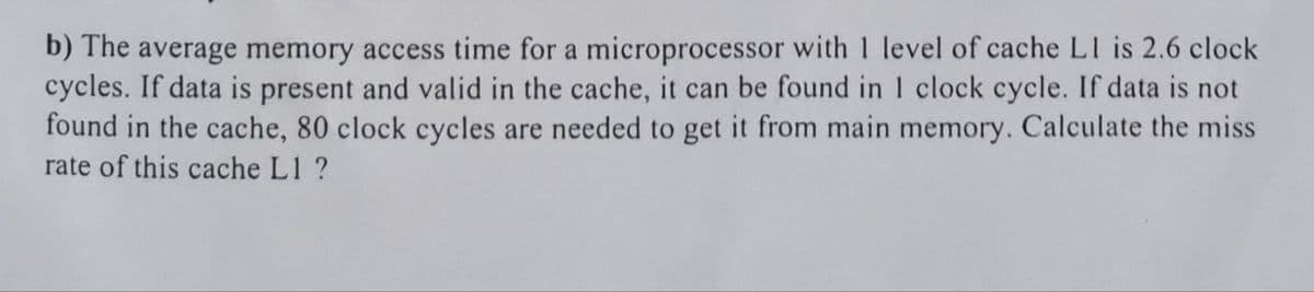 b) The average memory access time for a microprocessor with 1 level of cache L1 is 2.6 clock
cycles. If data is present and valid in the cache, it can be found in 1 clock cycle. If data is not
found in the cache, 80 clock cycles are needed to get it from main memory. Calculate the miss
rate of this cache L1 ?
