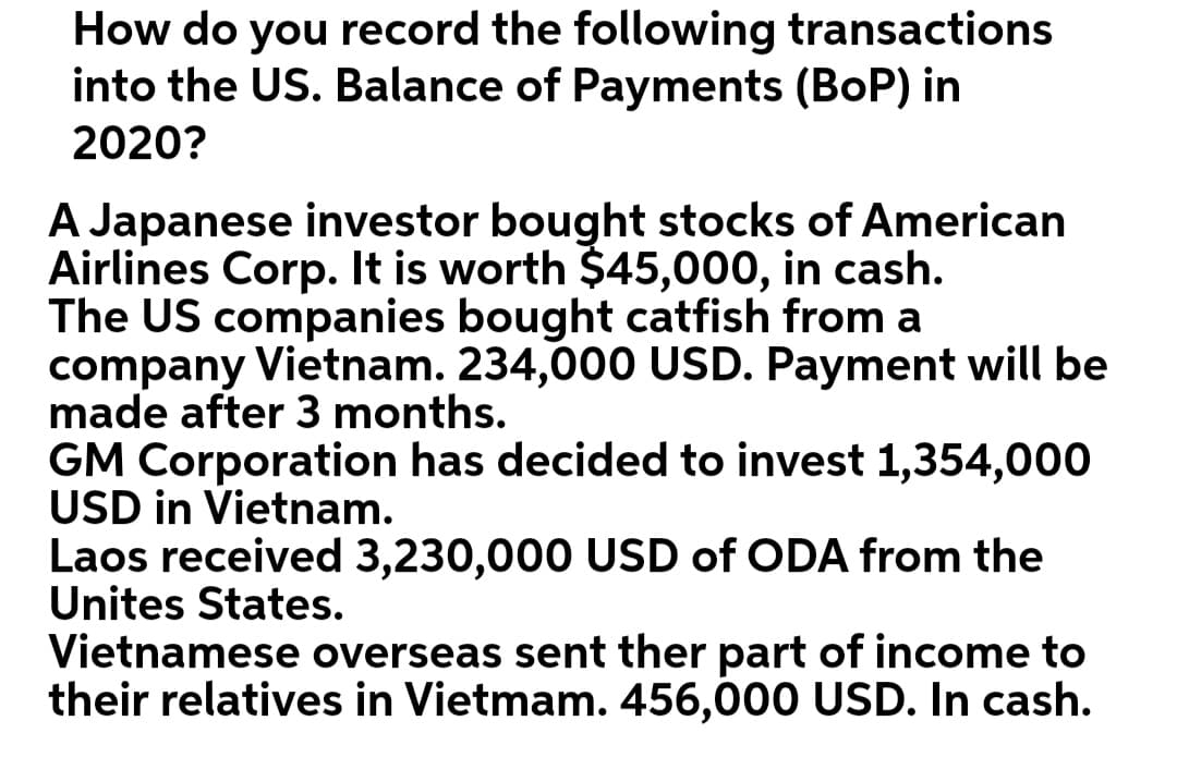 How do you record the following transactions
into the US. Balance of Payments (BOP) in
2020?
A Japanese investor bought stocks of American
Airlines Corp. It is worth $45,000, in cash.
The US companies bought catfish from a
company Vietnam. 234,000 USD. Payment will be
made after 3 months.
GM Corporation has decided to invest 1,354,000
USD in Vietnam.
Laos received 3,230,000 USD of ODA from the
United States.
Vietnamese overseas sent ther part of income to
their relatives in Vietmam. 456,000 USD. In cash.