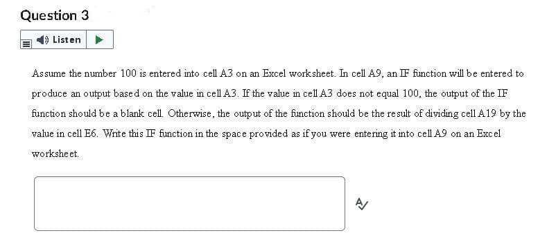 Question 3
Listen
Assume the number 100 is entered into cell A3 on an Excel worksheet. In cell A9, an IF function will be entered to
produce an output based on the value in cell A3. If the value in cell A3 does not equal 100, the output of the IF
function should be a blank cell. Otherwise, the output of the function should be the result of dividing cell A19 by the
value in cell E6. Write this IF function in the space provided as if you were entering it into cell A9 on an Excel
worksheet.
A
