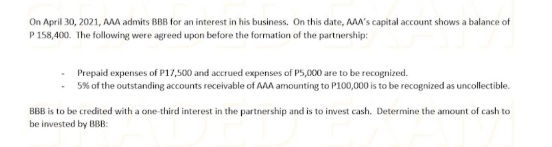 On April 30, 2021, AAA admits BBB for an interest in his business. On this date, AAA's capital account shows a balance of
P 158,400. The following were agreed upon before the formation of the partnership:
Prepaid expenses of P17,500 and accrued expenses of P5,000 are to be recognized.
5% of the outstanding accounts receivable of AAA amounting to P100,000 is to be recognized as uncollectible.
BBB is to be credited with a one-third interest in the partnership and is to invest cash. Determine the amount of cash to
be invested by BBB:
