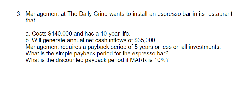 3. Management at The Daily Grind wants to install an espresso bar in its restaurant
that
a. Costs $140,000 and has a 10-year life.
b. Will generate annual net cash inflows of $35,000.
Management requires a payback period of 5 years or less on all investments.
What is the simple payback period for the espresso bar?
What is the discounted payback period if MARR is 10%?
