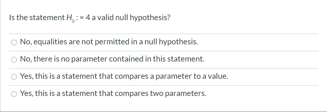 Is the statement H, := 4 a valid null hypothesis?
No, equalities are not permitted in a null hypothesis.
No, there is no parameter contained in this statement.
O Yes, this is a statement that compares a parameter to a value.
Yes, this is a statement that compares two parameters.
