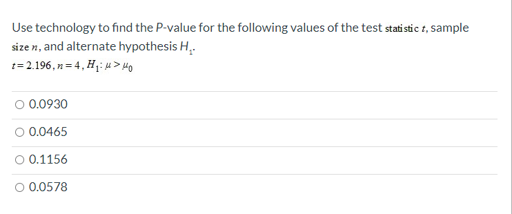 Use technology to find the P-value for the following values of the test stati stic t, sample
size n, and alternate hypothesis H,.
t= 2.196 , n= 4 , H1>H
0.0930
O 0.0465
O 0.1156
0.0578
