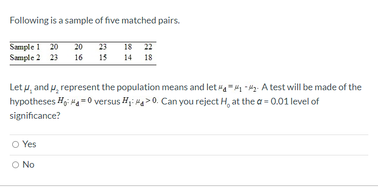 Following is a sample of five matched pairs.
Sample 1 20
Sample 2 23
20
23
18
22
16
15
14 18
Let u, and H, represent the population means and let a = 41 - 42. A test will be made of the
hypotheses Hg: Ha= 0 versus H1: Ha> 0. Can you reject H, at the a = 0.01 level of
significance?
O Yes
O No

