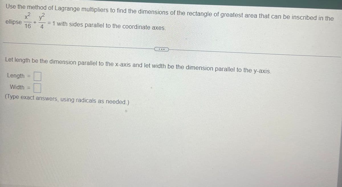 Use the method of Lagrange multipliers to find the dimensions of the rectangle of greatest area that can be inscribed in the
x² y?
ellipse
16
.2
= 1 with sides parallel to the coordinate axes
4
Let length be the dimension parallel to the X-axis and let width be the dimension parallel to the y-axis.
Length
Width
%3D
(Type exact answers, using radicals as needed.)
