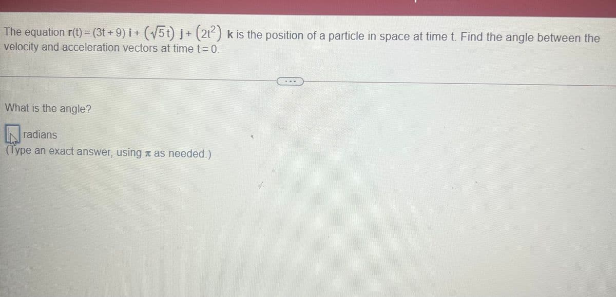 The equation r(t) = (3t + 9) i + ( 5t) j+ (2t) k is the position of a particle in space at time t. Find the angle between the
velocity and acceleration vectors at time t=D0.
What is the angle?
IN radians
(Type an exact answer, using n as needed.)
