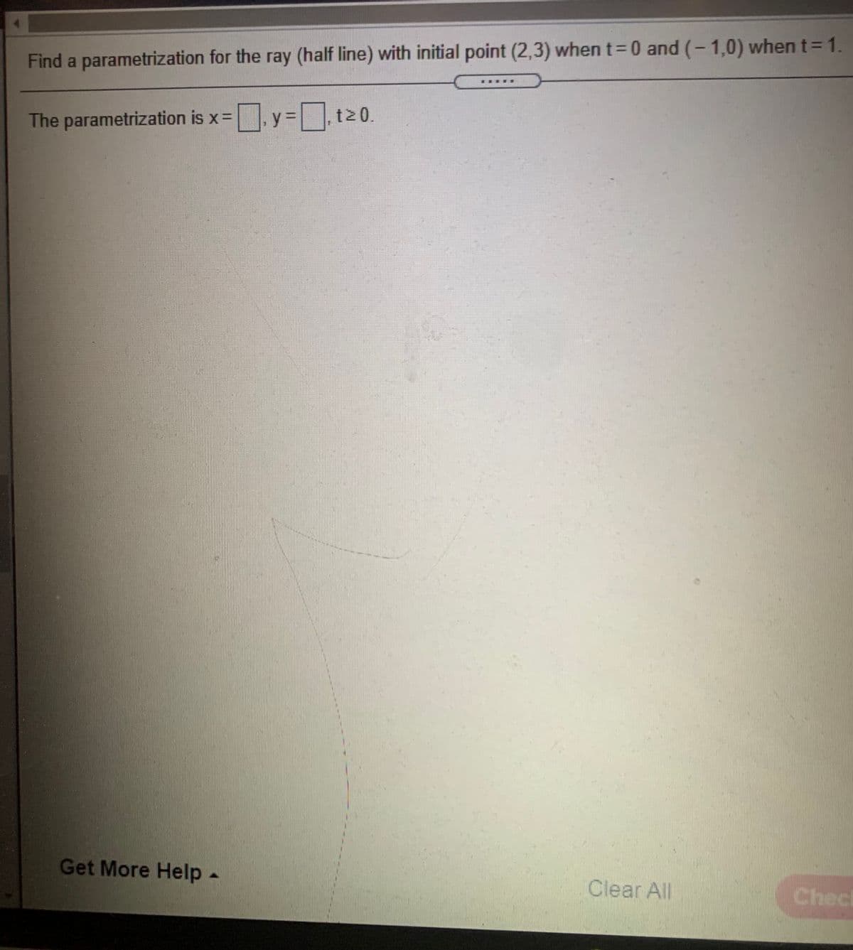 Find a parametrization for the ray (half line) with initial point (2,3) when t=0 and (-1,0) when t=1.
The parametrization is x=D
y =t20.
Get More Help-
Clear All
Checi
