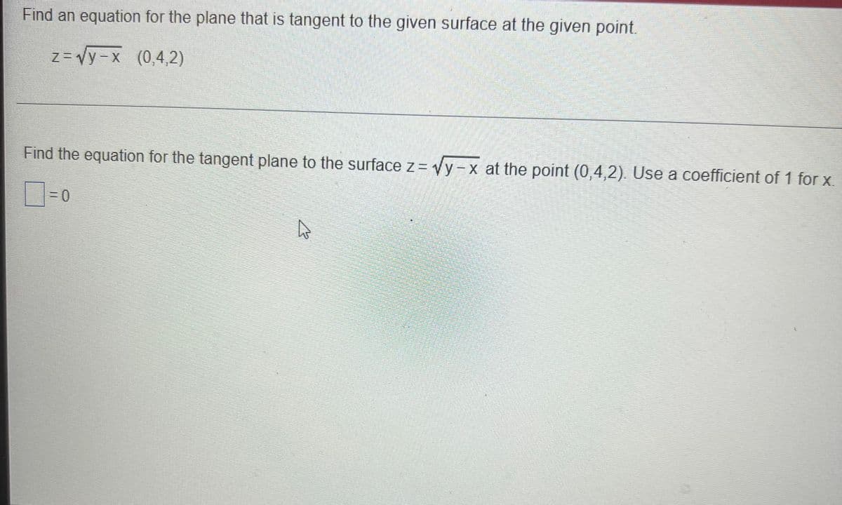 Find an equation for the plane that is tangent to the given surface at the given point.
z = Vy-x (0,4,2)
Find the equation for the tangent plane to the surface z = Vy-x at the point (0,4,2). Use a coefficient of 1 for x.
3D0
