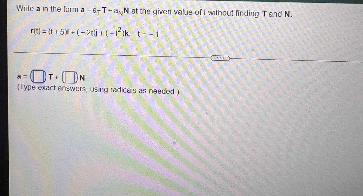 Write a in the form a = a- T+ anN at the given value of t without finding T and N.
r(t) = (t + 5)i + ( – 2t)j + (– t)k, t= - 1
OT ON
a =
(Type exact answers, using radicals as needed.)
