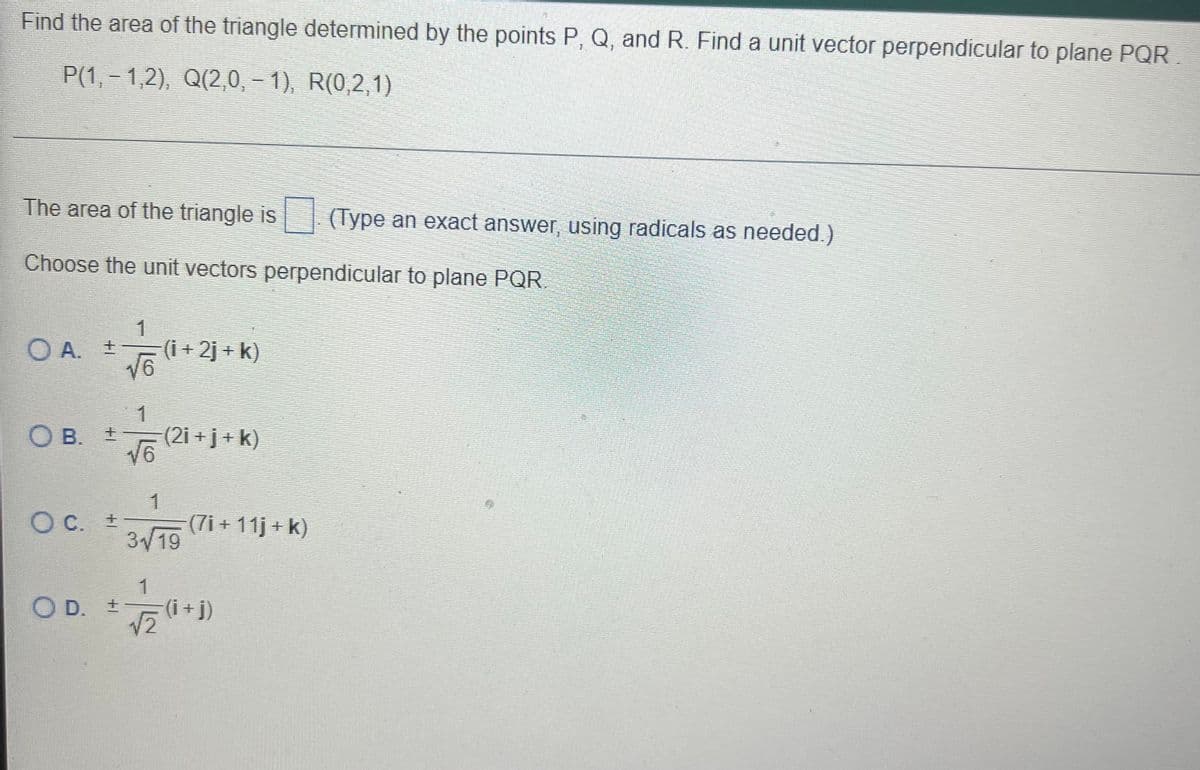 Find the area of the triangle determined by the points P, Q, and R. Find a unit vector perpendicular to plane PQR
P(1, – 1,2), Q(2,0, – 1), R(0,2,1)
The area of the triangle is | (Type an exact answer, using radicals as needed.)
Choose the unit vectors perpendicular to plane PQR
1
O A. +21 K)
(i + 2j + k)
1
OB. 2i+j+k)
B. 1
(2i +j+ k)
O C. +
319
(7i + 11j + k)
1
O D. t
(i+j)
V2
