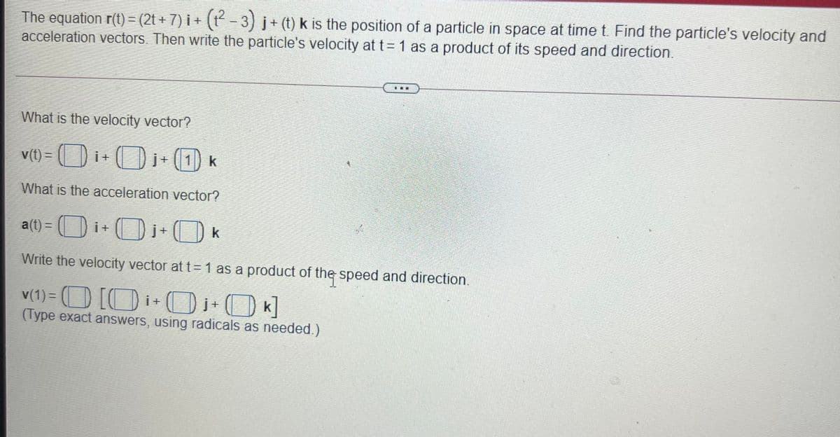 The equation r(t) = (2t + 7) i + (t - 3) j+ (t) k is the position of a particle in space at time t. Find the particle's velocity and
acceleration vectors. Then write the particle's velocity at t=1 as a product of its speed and direction.
What is the velocity vector?
V(t) =
Di+
O(1 k
What is the acceleration vector?
a
(t) = (D i+
Write the velocity vector at t=1 as a product of the speed and direction.
v(1) = (O [Oi+
DOK]
O k]
(Type exact answers, using radicals as needed.)
