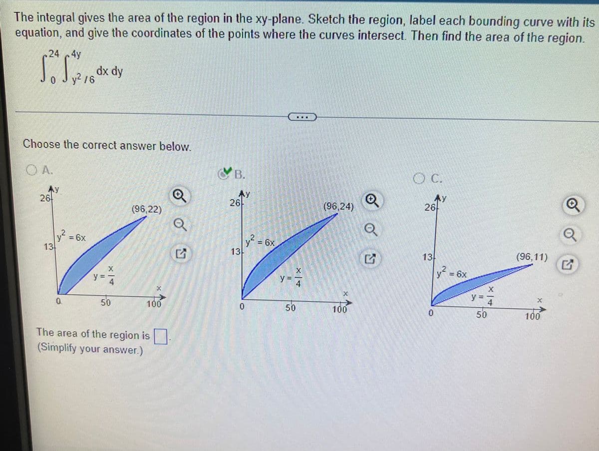 The integral gives the area of the region in the xy-plane. Sketch the region, label each bounding curve with its
equation, and give the coordinates of the points where the curves intersect. Then find the area of the region.
244y
dx dy
0 Jy /6
Choose the correct answer below.
OA.
B.
26
Ay
26-
(96,24)
26
(96,22)
y?
13
-6x
y = 6x
13
13
(96,11)
y= 6x
y=
y =
4
0.
50
100
50
100
50
100
The area of the region is|
(Simplify your answer.)
