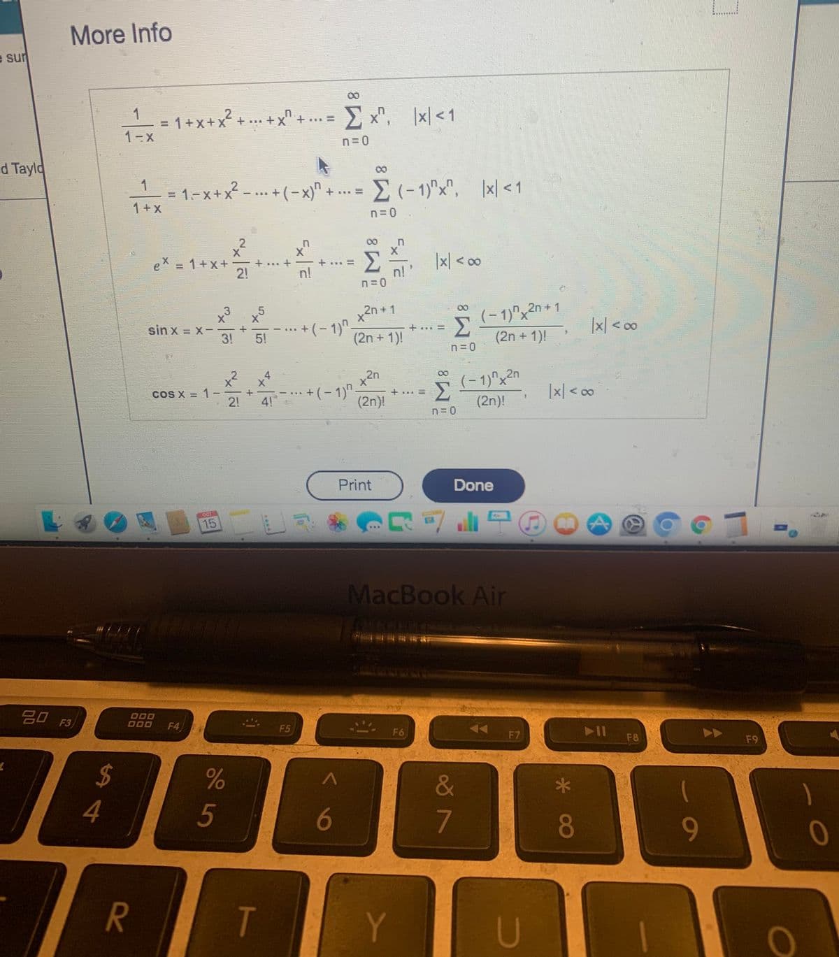 More Info
e sur
Σ ,
|x| <1
1
1+x+x+
*+.X+ *
1-x
n=D0
d Tayld
M(-1)"x", |x| <1
1
1-x+x² -... + (-x)"
1+x
n= 0
eX = 1+x+
21
|x| < o
n!
n!
(-1)"x2n+1
(2n + 1)
.3
x2n + 1
X.
sin x = x-
3!
+(- 1)"
(2n + 1)!
|x| < o
5!
(-1)^x2n
Σ
(2n)!
2n
x2 x4
1 -
21
+(- 1)"-
(2n)!
COS X
41
Print
Done
15
MacBook Air
20 F3)
O00
000
F4
F5
F6
F7
F8
F9
$
&
5
6
80
9-
TS
Y
U
R
