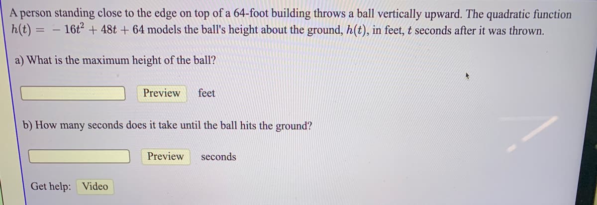 A person standing close to the edge on top of a 64-foot building throws a ball vertically upward. The quadratic function
h(t) = – 16t + 48t + 64 models the ball's height about the ground, h(t), in feet, t seconds after it was thrown.
a) What is the maximum height of the ball?
Preview
feet
b) How many seconds does it take until the ball hits the ground?
Preview
seconds
Get help: Video
