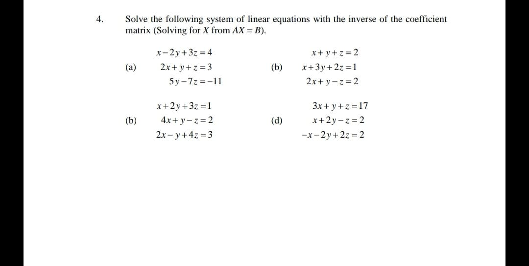 4.
Solve the following system of linear equations with the inverse of the coefficient
matrix (Solving for X from AX = B).
x-2y+3z = 4
x+ y+ z = 2
(a)
2x + y+ z = 3
(b)
x+3y+2z =1
5y-7z =-11
2x+ y- z = 2
x+2y+3z =1
4x+ y– z = 2
2x - y+4z = 3
3x+ y+ z =17
(b)
(d)
x+2y- z = 2
-x- 2y+ 2z = 2
