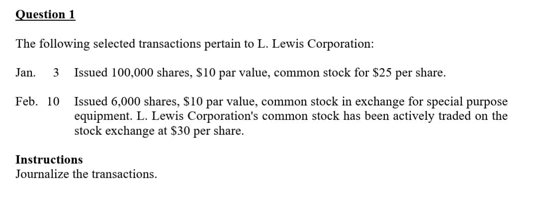 Question 1
The following selected transactions pertain to L. Lewis Corporation:
Jan.
3
Issued 100,000 shares, $10 par value, common stock for $25
per
share.
Issued 6,000 shares, $10 par value, common stock in exchange for special purpose
equipment. L. Lewis Corporation's common stock has been actively traded on the
stock exchange at $30
Feb. 10
per
share.
Instructions
Journalize the transactions.
