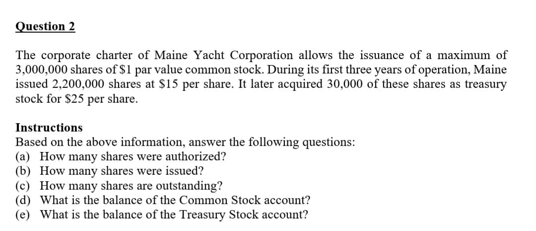 Question 2
The corporate charter of Maine Yacht Corporation allows the issuance of a maximum of
3,000,000 shares of $1 par value common stock. During its first three years of operation, Maine
issued 2,200,000 shares at $15 per share. It later acquired 30,000 of these shares as treasury
stock for $25 per share.
Instructions
Based on the above information, answer the following questions:
(a) How many shares were authorized?
(b) How many shares were issued?
(c) How many shares are outstanding?
(d) What is the balance of the Common Stock account?
(e) What is the balance of the Treasury Stock account?
