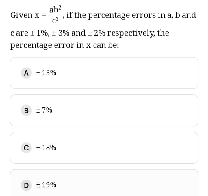 Given x =
ab²
C3
care ± 1%, ± 3% and ± 2% respectively, the
percentage error in x can be:
A ± 13%
B ±7%
C ± 18%
if the percentage errors in a, b and
D +19%