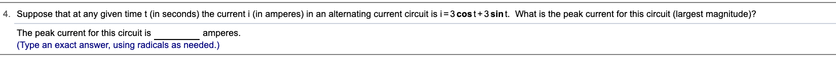 4. Suppose that at any given time t (in seconds) the current i (in amperes) in an alternating current circuit is i=3 cost+3 sint. What is the peak current for this circuit (largest magnitude)?
The peak current for this circuit is
(Type an exact answer, using radicals as needed.)
amperes.
