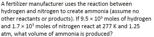 A fertilizer manufacturer uses the reaction between
hydrogen and nitrogen to create ammonia (assume no
other reactants or products). If 9.5 x 103 moles of hydrogen
and 1.7 x 103 moles of nitrogen react at 277 K and 1.25
atm, what volume of ammonia is produced?
