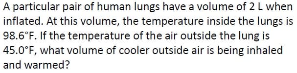 A particular pair of human lungs have a volume of 2 L when
inflated. At this volume, the temperature inside the lungs is
98.6°F. If the temperature of the air outside the lung is
45.0°F, what volume of cooler outside air is being inhaled
and warmed?
