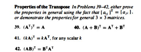 Properties of the Transpose In Problems 39–42, either prove
the properties in general using the fact that [ a, ]T = [a, ).
or demonstrate the properties for general 3 × 3 matrices.
39. (A")T = A
40. (A + B)T = AT + BT
41. (kA) = kAT, for any scalar k
42. (AB)" = BTAT
