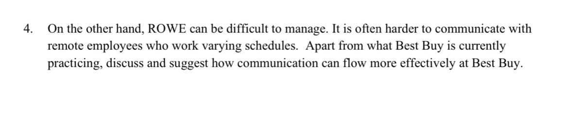 On the other hand, ROWE can be difficult to manage. It is often harder to communicate with
remote employees who work varying schedules. Apart from what Best Buy is currently
practicing, discuss and suggest how communication can flow more effectively at Best Buy.
4.
