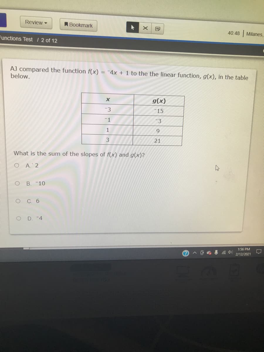 Review
A Bookmark
40:48 Milanes,
Functions Test /2 of 12
AJ compared the function f(x)
below.
= -4x + 1 to the the linear function, g(x), in the table
PTH
g(x)
-3
-15
-1
-3
1
9.
3.
21
What is the sum of the slopes of f(x) and g(x)?
O A. 2
B. -10
С. 6
O D. -4
1:56 PM
a 0) 2/12/2021
