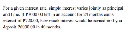 For a given interest rate, simple interest varies jointly as principal
and time. If P3000.00 left in an account for 24 months earns
interest of P720.00, how much interest would be earned in if you
deposit P6000.00 in 40 months.

