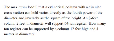 The maximum load L that a cylindrical column with a circular
cross section can hold varies directly as the fourth power of the
diameter and inversely as the square of the height. An 8-feet
column 2 feet in diameter will support 64 ton register. How many
ton register can be supported by a column 12 feet high and 4
meters in diameter?
