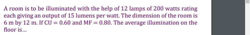 A room is to be illuminated with the help of 12 lamps of 200 watts rating
each giving an output of 15 lumens per watt. The dimension of the room is
6 m by 12 m. If CU = 0.60 and MF = 0.80. The average illumination on the
floor is...
