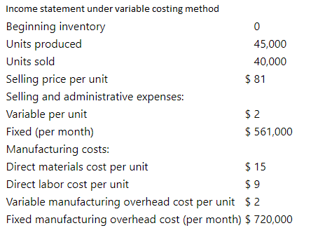 Income statement under variable costing method
Beginning inventory
Units produced
45,000
Units sold
40,000
$ 81
Selling price per unit
Selling and administrative expenses:
$ 2
$ 561,000
Variable per unit
Fixed (per month)
Manufacturing costs:
Direct materials cost per unit
$ 15
$ 9
Direct labor cost per unit
Variable manufacturing overhead cost per unit $ 2
Fixed manufacturing overhead cost (per month) $ 720,000
