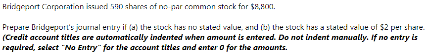 Bridgeport Corporation issued 590 shares of no-par common stock for $8,800.
Prepare Bridgeport's journal entry if (a) the stock has no stated value, and (b) the stock has a stated value of $2 per share.
(Credit account titles are automatically indented when amount is entered. Do not indent manually. If no entry is
required, select "No Entry" for the account titles and enter 0 for the amounts.
