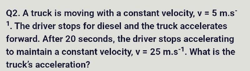 Q2. A truck is moving with a constant velocity, v = 5 m.s
1. The driver stops for diesel and the truck accelerates
forward. After 20 seconds, the driver stops accelerating
to maintain a constant velocity, v = 25 m.s¹. What is the
truck's acceleration?