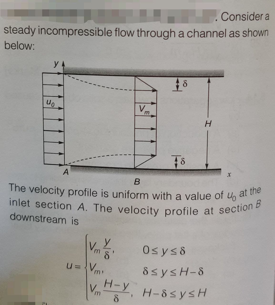 Consider a
steady incompressible flow through a channel as shown
below:
YA
uo
A
Vm
m s'
u=Vm)
Vm
V₁₁
Vm
B
The velocity profile is uniform with a value of
40
inlet section A. The velocity profile at section B
downstream is
H-Y
8
+8
TS
H
X
0≤y≤d
S≤y≤H-S
H-8≤y≤H
at the