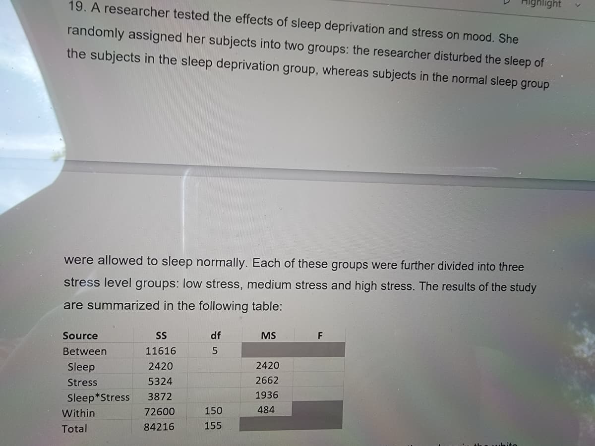 19. A researcher tested the effects of sleep deprivation and stress on mood. She
highlight
randomly assigned her subjects into two groups: the researcher disturbed the sleep of
the subjects in the sleep deprivation group, whereas subjects in the normal sleep group
were allowed to sleep normally. Each of these groups were further divided into three
stress level groups: low stress, medium stress and high stress. The results of the study
are summarized in the following table:
Source
SS
df
MS
F
Between
11616
5
Sleep
2420
2420
Stress
5324
2662
Sleep*Stress
3872
1936
Within
72600
150
484
Total
84216
155
