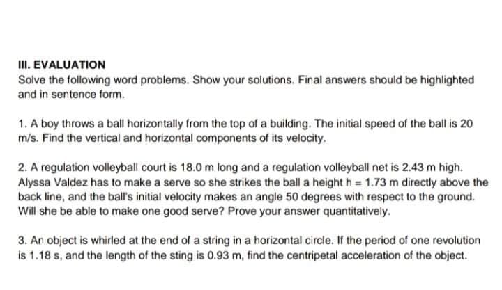 III. EVALUATION
Solve the following word problems. Show your solutions. Final answers should be highlighted
and in sentence form.
1. A boy throws a ball horizontally from the top of a building. The initial speed of the ball is 20
m/s. Find the vertical and horizontal components of its velocity.
2. A regulation volleyball court is 18.0 m long and a regulation volleyball net is 2.43 m high.
Alyssa Valdez has to make a serve so she strikes the ball a height h = 1.73 m directly above the
back line, and the ball's initial velocity makes an angle 50 degrees with respect to the ground.
Will she be able to make one good serve? Prove your answer quantitatively.
3. An object is whirled at the end of a string in a horizontal circle. If the period of one revolution
is 1.18 s, and the length of the sting is 0.93 m, find the centripetal acceleration of the object.
