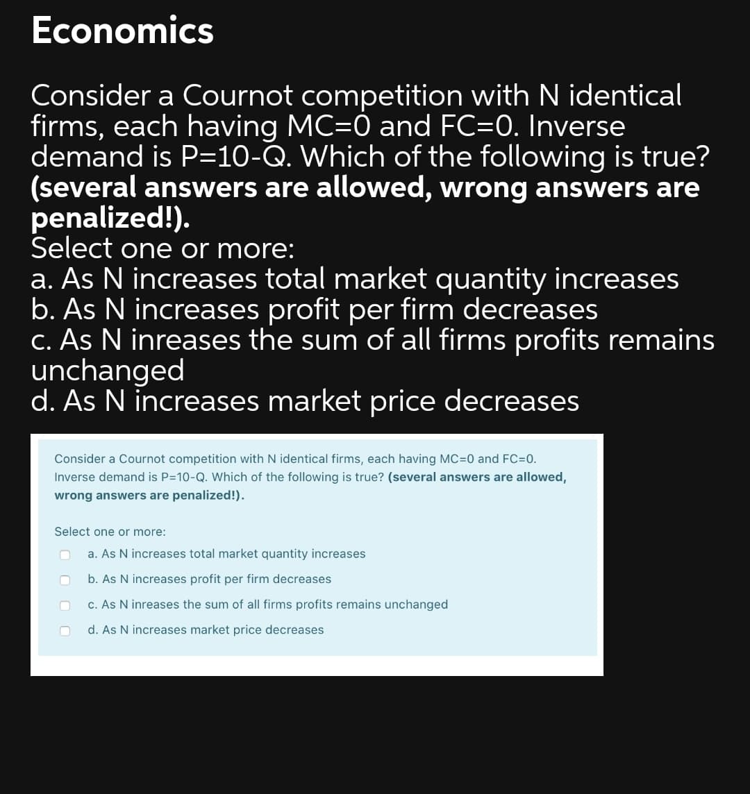 Economics
Consider a Cournot competition with N identical
firms, each having MC=0 and FC=0. Inverse
demand is P=10-Q. Which of the following is true?
(several answers are allowed, wrong answers are
penalized!).
Select one or more:
a. As N increases total market quantity increases
b. As N increases profit per firm decreases
C. As N inreases the sum of all firms profits remains
unchanged
d. As N increases market price decreases
Consider a Cournot competition with N identical firms, each having MC=0 and FC=0.
Inverse demand is P=10-Q. Which of the following is true? (several answers are allowed,
wrong answers are penalized!).
Select one or more:
a. As N increases total market quantity increases
b. As N increases profit per firm decreases
c. As N inreases the sum of all firms profits remains unchanged
d. As N increases market price decreases
