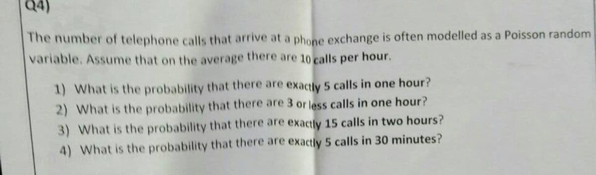 Q4)
The number of telephone calls that arrive at a phone exchange is often modelled as a Poisson random
variable. Assume that on the average there are 10 calls per hour.
1) What is the probability that there are exactly 5 calls in one hour?
2) What is the probability that there are 3 or less calls in one hour?
3) What is the probability that there are exactly 15 calls in two hours?
4) What is the probability that there are exactly 5 calls in 30 minutes?
