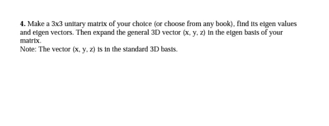 4. Make a 3x3 unitary matrix of your choice (or choose from any book), find its elgen values
and elgen vectors. Then expand the general 3D vector (x, y, z) in the elgen basis of your
matrix.
Note: The vector (x, y, z) is in the standard 3D basts.
