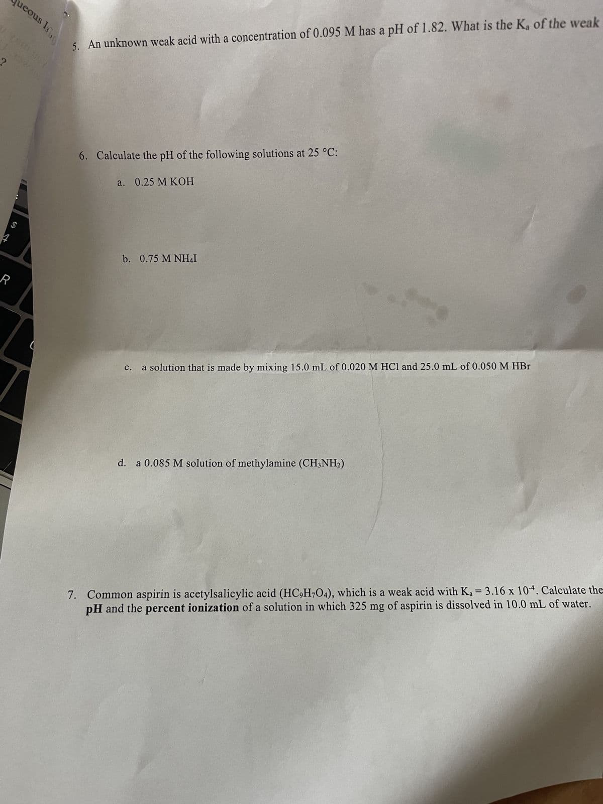 ueous 130
197/200
4
R
5. An unknown weak acid with a concentration of 0.095 M has a pH of 1.82. What is the K₂ of the weak
6. Calculate the pH of the following solutions at 25 °C:
a. 0.25 M KOH
b. 0.75 M NH₂I
C. a solution that is made by mixing 15.0 mL of 0.020 M HCl and 25.0 mL of 0.050 M HBr
d. a 0.085 M solution of methylamine (CH3NH₂)
7. Common aspirin is acetylsalicylic acid (HC9H7O4), which is a weak acid with Ka = 3.16 x 10-4. Calculate the
pH and the percent ionization of a solution in which 325 mg of aspirin is dissolved in 10.0 mL of water.