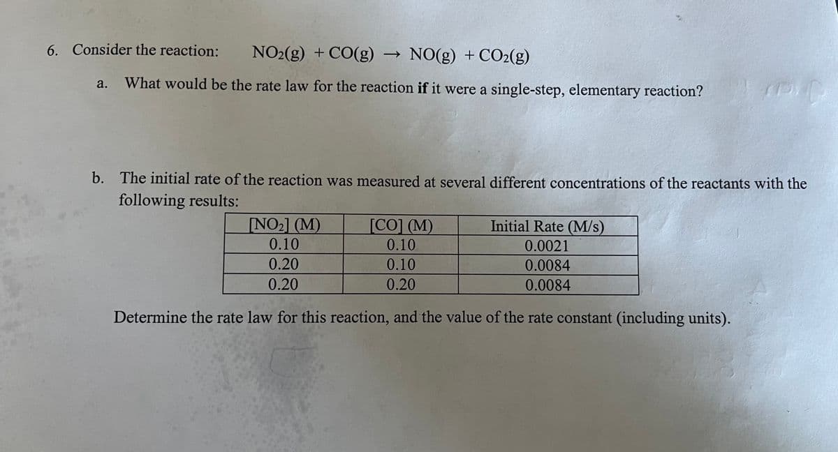 6. Consider the reaction: NO2(g) + CO(g) ->> NO(g) + CO2(g)
a.
What would be the rate law for the reaction if it were a single-step, elementary reaction?
b. The initial rate of the reaction was measured at several different concentrations of the reactants with the
following results:
Initial Rate (M/s)
[NO₂] (M)
0.10
[CO] (M)
0.10
0.0021
0.20
0.10
0.0084
0.20
0.20
0.0084
Determine the rate law for this reaction, and the value of the rate constant (including units).