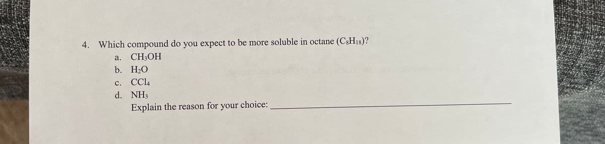 4. Which compound do you expect to be more soluble in octane (C8H18)?
a. CH3OH
b.
H₂O
C. CC14
d. NH3
Explain the reason for your choice: