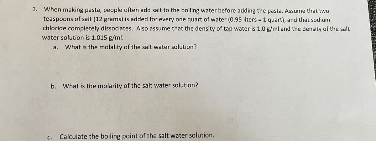 1.
When making pasta, people often add salt to the boiling water before adding the pasta. Assume that two
teaspoons of salt (12 grams) is added for every one quart of water (0.95 liters = 1 quart), and that sodium
chloride completely dissociates. Also assume that the density of tap water is 1.0 g/ml and the density of the salt
water solution is 1.015 g/ml.
a. What is the molality of the salt water solution?
b. What is the molarity of the salt water solution?
C.
Calculate the boiling point of the salt water solution.