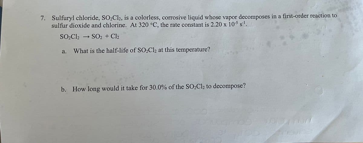 7. Sulfuryl chloride, SO₂Cl2, is a colorless, corrosive liquid whose vapor decomposes in a first-order reaction to
sulfur dioxide and chlorine. At 320 °C, the rate constant is 2.20 x 10-5 s¹.
SO₂Cl2 → SO2 + Cl2
a.
What is the half-life of SO₂Cl2 at this temperature?
b. How long would it take for 30.0% of the SO₂Cl2 to decompose?
wojeg nor