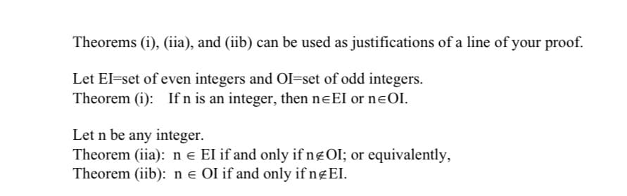 Theorems (i), (iia), and (iib) can be used as justifications of a line of your proof.
Let El=set of even integers and OI=set of odd integers.
Theorem (i): If n is an integer, then neEI or nɛOI.
Let n be any integer.
Theorem (iia): n e El if and only if ngOI; or equivalently,
Theorem (iib): n e OI if and only if ngEI.
