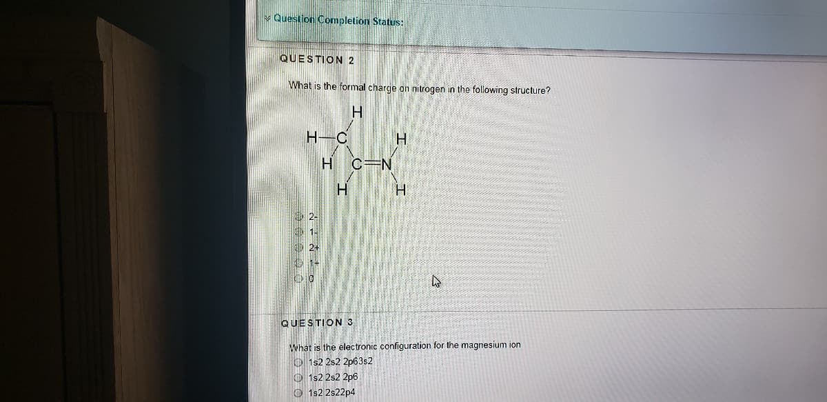 v Question Completion Status:
QUESTION 2
What is the formal charge on nitrogen in the following structure?
H.
H-C
H.
H C=N
O 2-
QUESTION 3
What is the electronic configuration for the magnesium ion
O 1s2 2s2 2p63s2
O 1s2 2s2 2p6
O 1s2 2s22p4

