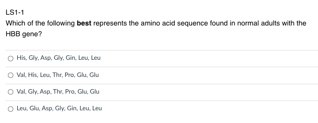 LS1-1
Which of the following best represents the amino acid sequence found in normal adults with the
HBB gene?
O His, Gly, Asp, Gly, Gin, Leu, Leu
Val, His, Leu, Thr, Pro, Glu, Glu
O Val, Gly, Asp, Thr, Pro, Glu, Glu
O Leu, Glu, Asp, Gly, Gin, Leu, Leu
