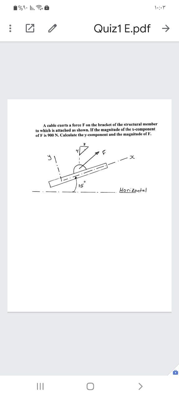 1%1. Il. a
Quiz1 E.pdf
A cable exerts a force F on the bracket of the structural member
to which is attached as shown. If the magnitude of the x-component
of F is 900 N. Calculate the y-component and the magnitude of F.
X.
15
Horizontal
II
>
