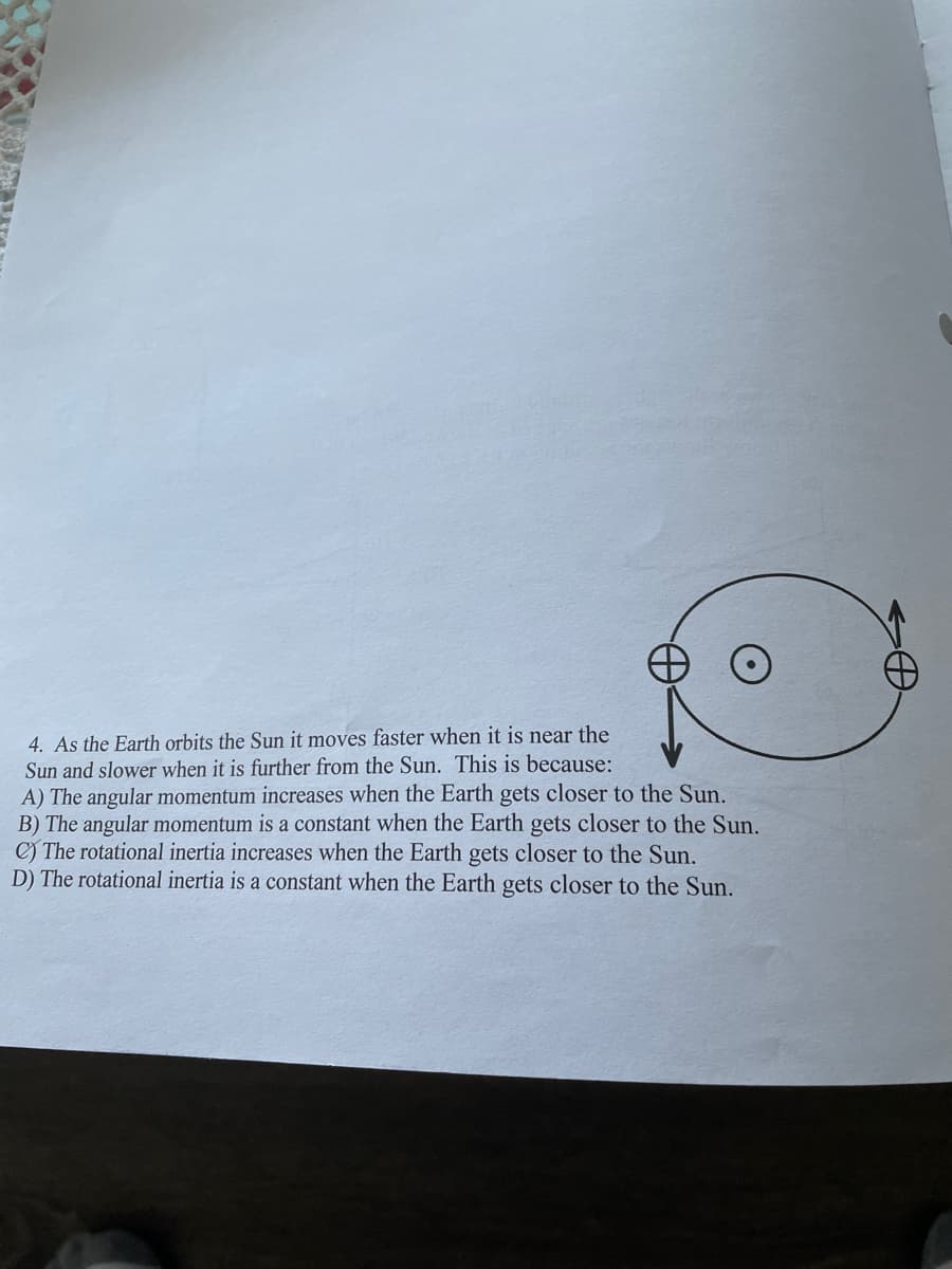 4. As the Earth orbits the Sun it moves faster when it is near the
Sun and slower when it is further from the Sun. This is because:
A) The angular momentum increases when the Earth gets closer to the Sun.
B) The angular momentum is a constant when the Earth gets closer to the Sun.
C) The rotational inertia increases when the Earth gets closer to the Sun.
D) The rotational inertia is a constant when the Earth gets closer to the Sun.

